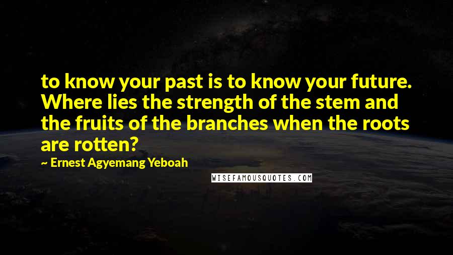 Ernest Agyemang Yeboah Quotes: to know your past is to know your future. Where lies the strength of the stem and the fruits of the branches when the roots are rotten?