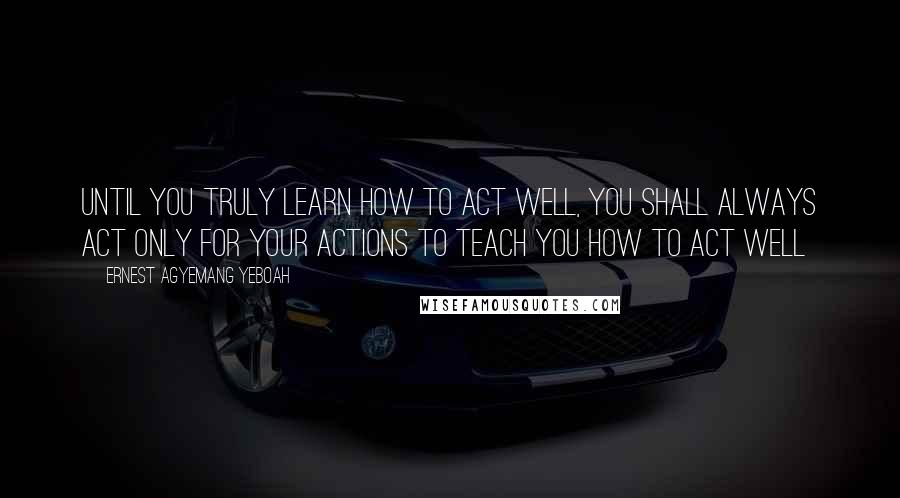 Ernest Agyemang Yeboah Quotes: Until you truly learn how to act well, you shall always act only for your actions to teach you how to act well