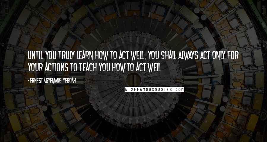 Ernest Agyemang Yeboah Quotes: Until you truly learn how to act well, you shall always act only for your actions to teach you how to act well