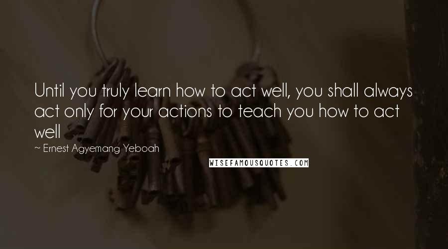 Ernest Agyemang Yeboah Quotes: Until you truly learn how to act well, you shall always act only for your actions to teach you how to act well