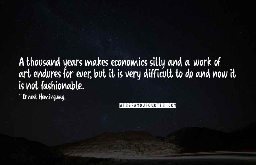 Ernest Hemingway, Quotes: A thousand years makes economics silly and a work of art endures for ever, but it is very difficult to do and now it is not fashionable.