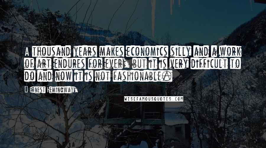 Ernest Hemingway, Quotes: A thousand years makes economics silly and a work of art endures for ever, but it is very difficult to do and now it is not fashionable.