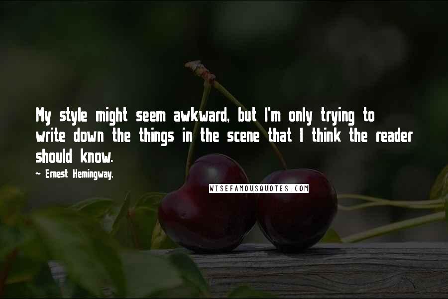 Ernest Hemingway, Quotes: My style might seem awkward, but I'm only trying to write down the things in the scene that I think the reader should know.