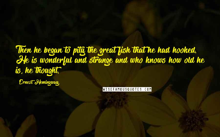 Ernest Hemingway, Quotes: Then he began to pity the great fish that he had hooked. He is wonderful and strange and who knows how old he is, he thought.