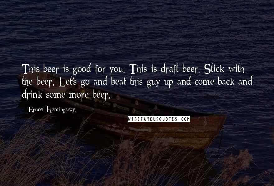 Ernest Hemingway, Quotes: This beer is good for you. This is draft beer. Stick with the beer. Let's go and beat this guy up and come back and drink some more beer.