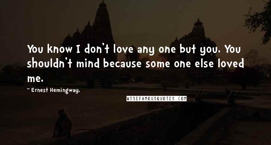 Ernest Hemingway, Quotes: You know I don't love any one but you. You shouldn't mind because some one else loved me.