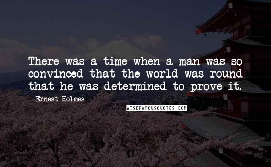 Ernest Holmes Quotes: There was a time when a man was so convinced that the world was round that he was determined to prove it.