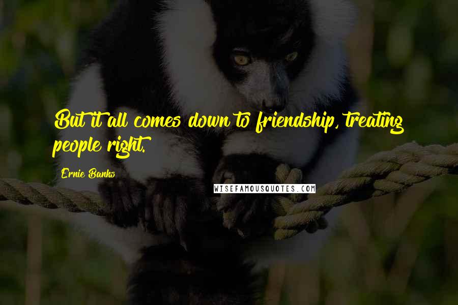 Ernie Banks Quotes: But it all comes down to friendship, treating people right.