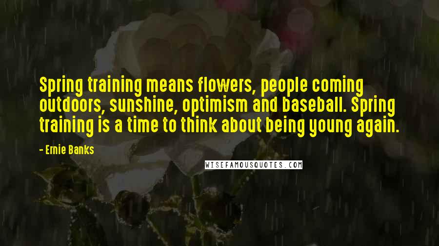 Ernie Banks Quotes: Spring training means flowers, people coming outdoors, sunshine, optimism and baseball. Spring training is a time to think about being young again.