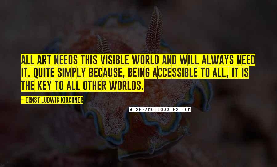 Ernst Ludwig Kirchner Quotes: All art needs this visible world and will always need it. Quite simply because, being accessible to all, it is the key to all other worlds.