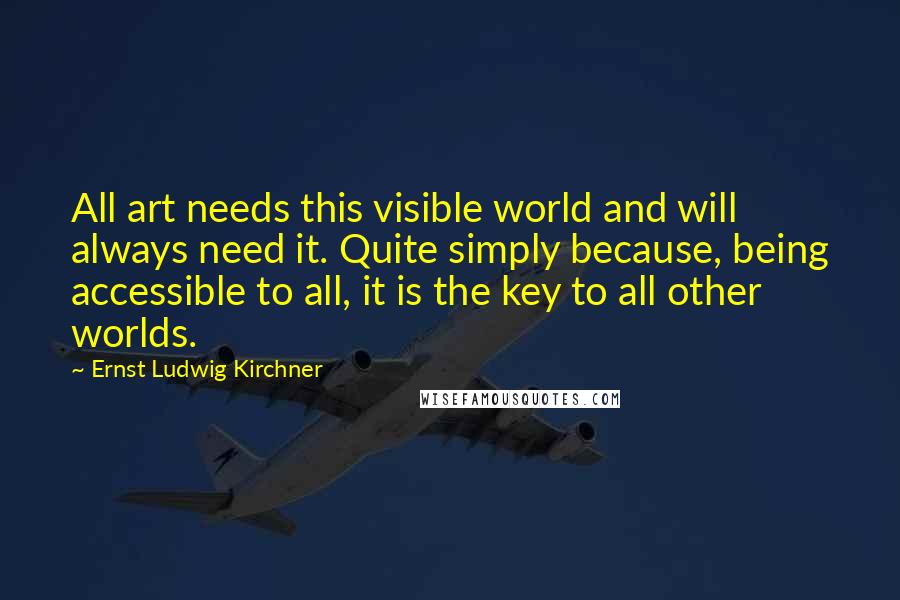 Ernst Ludwig Kirchner Quotes: All art needs this visible world and will always need it. Quite simply because, being accessible to all, it is the key to all other worlds.