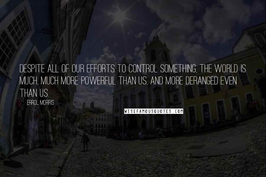 Errol Morris Quotes: Despite all of our efforts to control something, the world is much, much more powerful than us, and more deranged even than us.