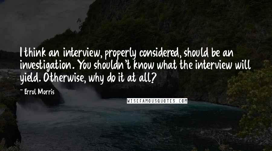 Errol Morris Quotes: I think an interview, properly considered, should be an investigation. You shouldn't know what the interview will yield. Otherwise, why do it at all?