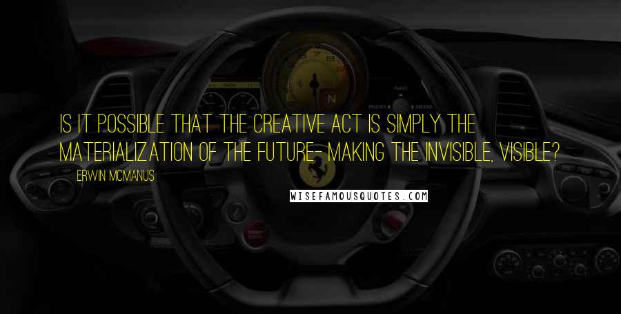 Erwin McManus Quotes: Is it possible that the creative act is simply the materialization of the future- making the invisible, visible?