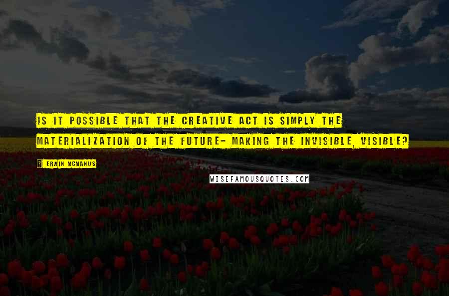 Erwin McManus Quotes: Is it possible that the creative act is simply the materialization of the future- making the invisible, visible?