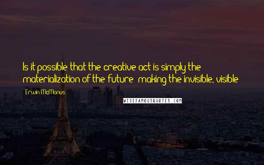 Erwin McManus Quotes: Is it possible that the creative act is simply the materialization of the future- making the invisible, visible?