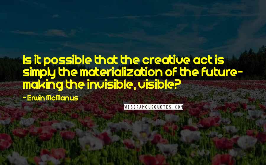 Erwin McManus Quotes: Is it possible that the creative act is simply the materialization of the future- making the invisible, visible?