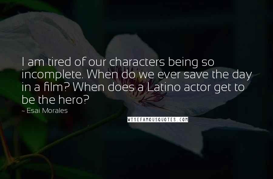 Esai Morales Quotes: I am tired of our characters being so incomplete. When do we ever save the day in a film? When does a Latino actor get to be the hero?