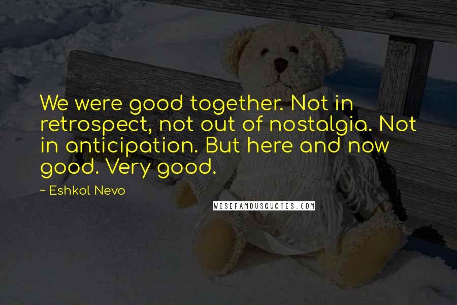 Eshkol Nevo Quotes: We were good together. Not in retrospect, not out of nostalgia. Not in anticipation. But here and now good. Very good.