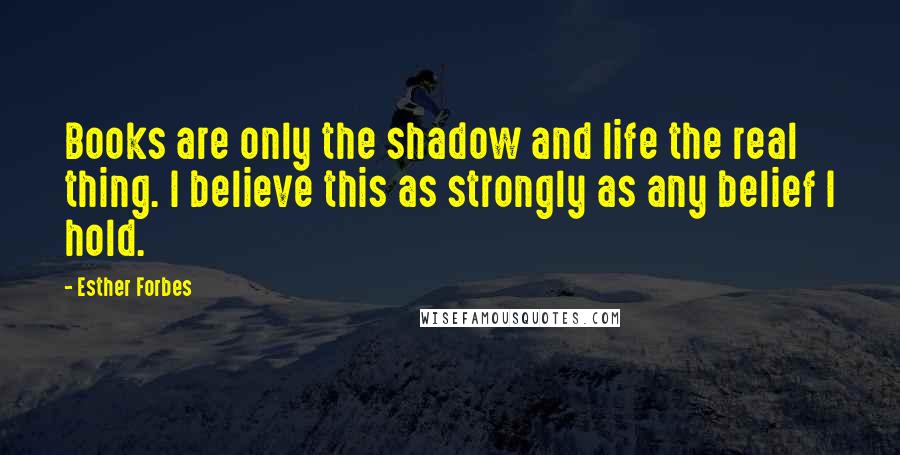 Esther Forbes Quotes: Books are only the shadow and life the real thing. I believe this as strongly as any belief I hold.