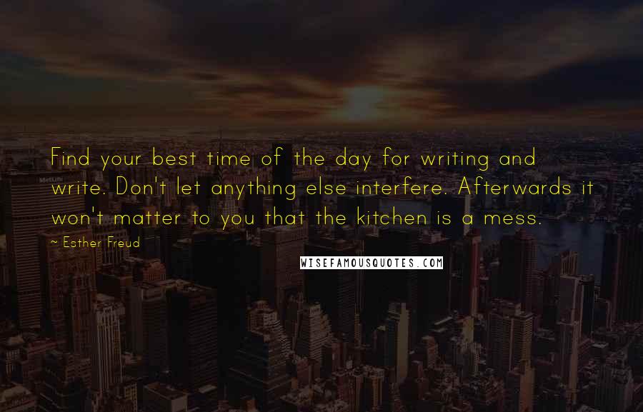 Esther Freud Quotes: Find your best time of the day for writing and write. Don't let anything else interfere. Afterwards it won't matter to you that the kitchen is a mess.