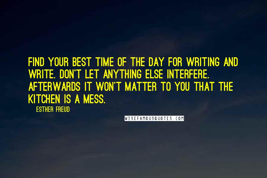 Esther Freud Quotes: Find your best time of the day for writing and write. Don't let anything else interfere. Afterwards it won't matter to you that the kitchen is a mess.