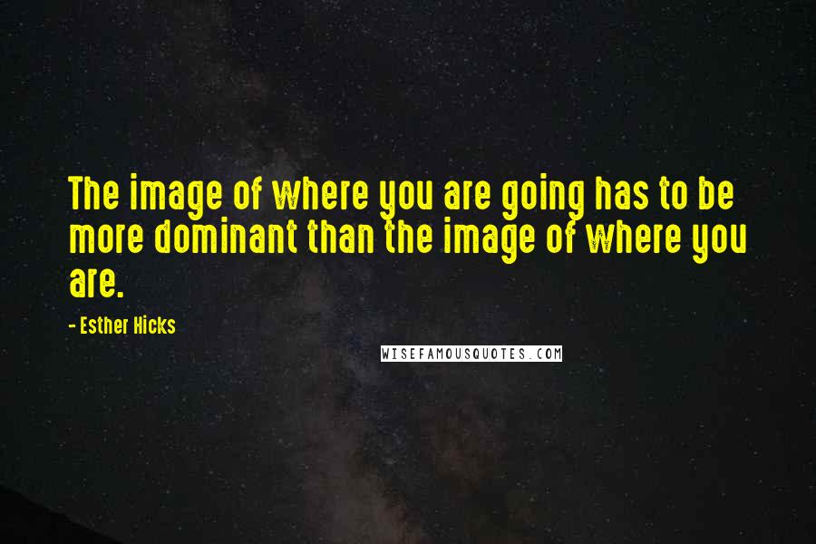 Esther Hicks Quotes: The image of where you are going has to be more dominant than the image of where you are.