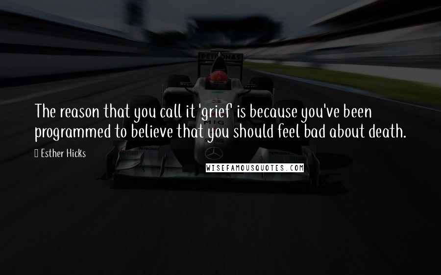 Esther Hicks Quotes: The reason that you call it 'grief' is because you've been programmed to believe that you should feel bad about death.