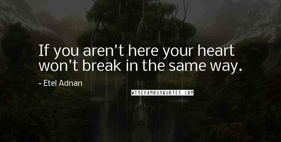 Etel Adnan Quotes: If you aren't here your heart won't break in the same way.