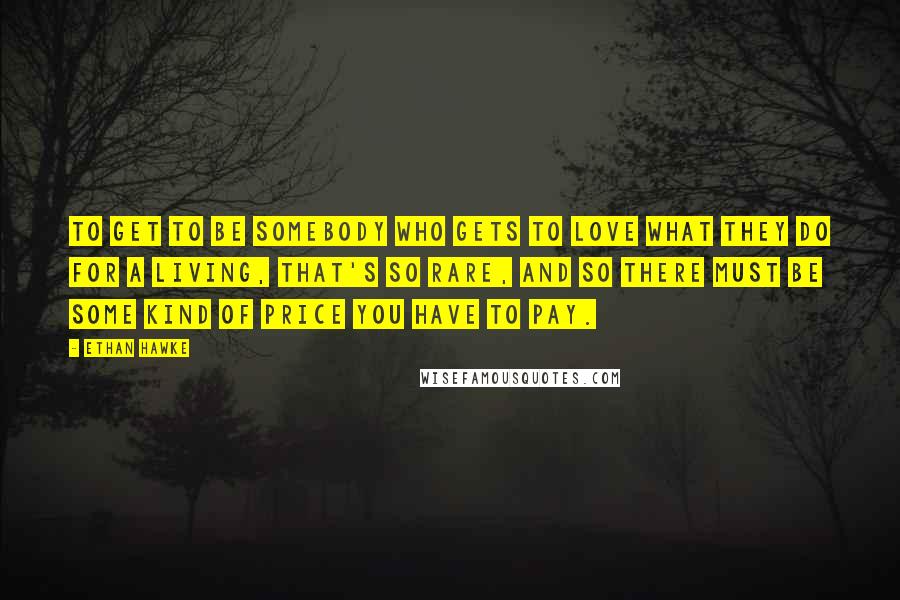 Ethan Hawke Quotes: To get to be somebody who gets to love what they do for a living, that's so rare, and so there must be some kind of price you have to pay.