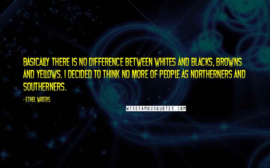 Ethel Waters Quotes: Basically there is no difference between whites and blacks, browns and yellows. I decided to think no more of people as Northerners and Southerners.