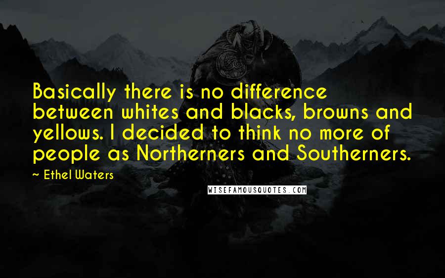 Ethel Waters Quotes: Basically there is no difference between whites and blacks, browns and yellows. I decided to think no more of people as Northerners and Southerners.