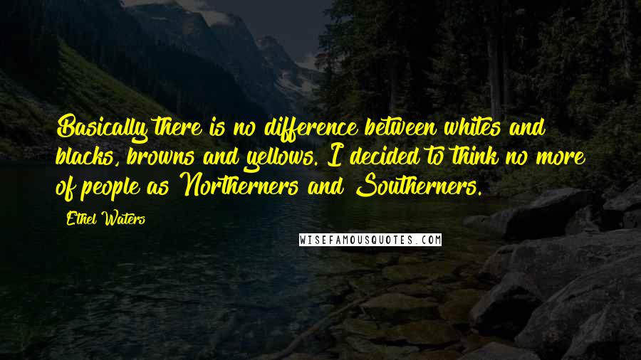 Ethel Waters Quotes: Basically there is no difference between whites and blacks, browns and yellows. I decided to think no more of people as Northerners and Southerners.