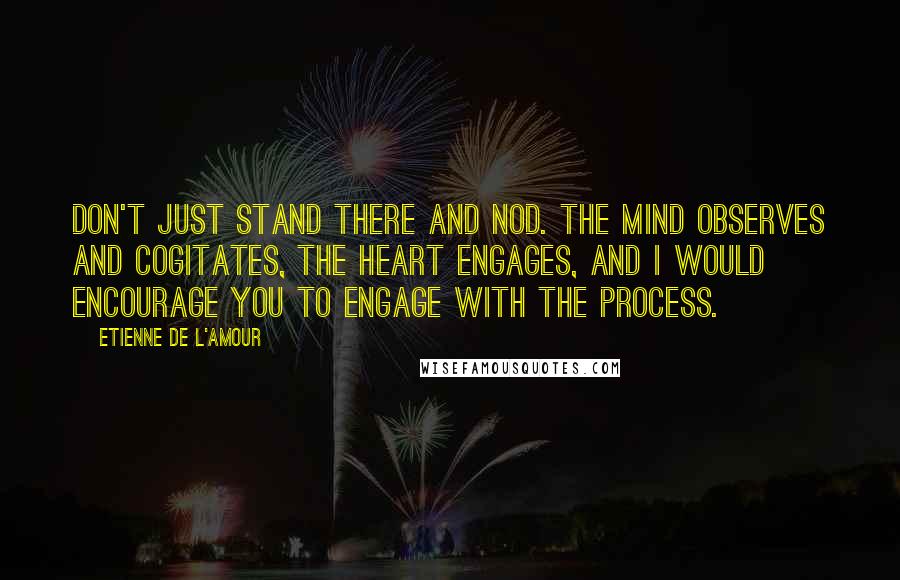 Etienne De L'Amour Quotes: Don't just stand there and nod. The mind observes and cogitates, the heart engages, and I would encourage you to engage with the process.