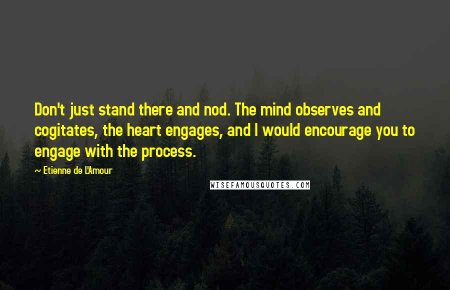 Etienne De L'Amour Quotes: Don't just stand there and nod. The mind observes and cogitates, the heart engages, and I would encourage you to engage with the process.