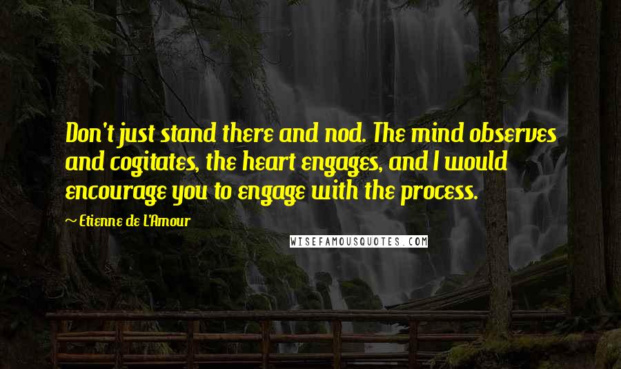 Etienne De L'Amour Quotes: Don't just stand there and nod. The mind observes and cogitates, the heart engages, and I would encourage you to engage with the process.