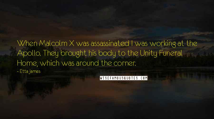 Etta James Quotes: When Malcolm X was assassinated I was working at the Apollo. They brought his body to the Unity Funeral Home, which was around the corner.