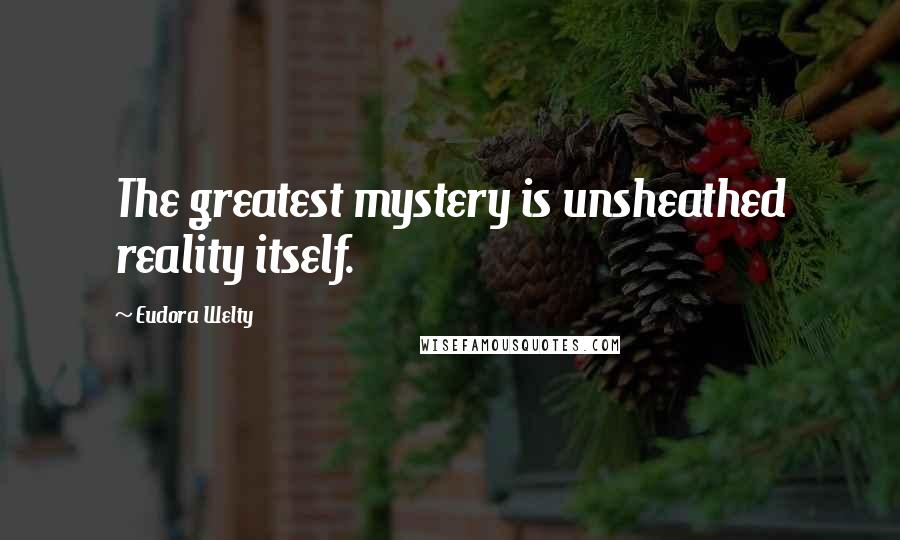 Eudora Welty Quotes: The greatest mystery is unsheathed reality itself.