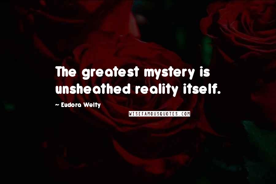 Eudora Welty Quotes: The greatest mystery is unsheathed reality itself.