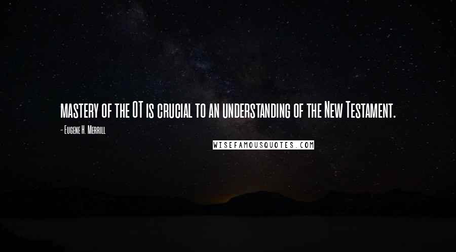 Eugene H. Merrill Quotes: mastery of the OT is crucial to an understanding of the New Testament.