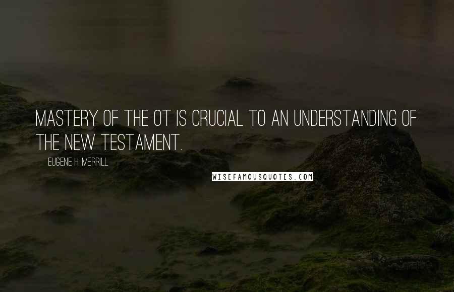 Eugene H. Merrill Quotes: mastery of the OT is crucial to an understanding of the New Testament.