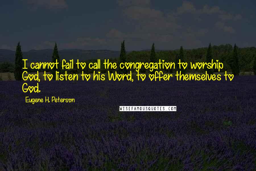 Eugene H. Peterson Quotes: I cannot fail to call the congregation to worship God, to listen to his Word, to offer themselves to God.