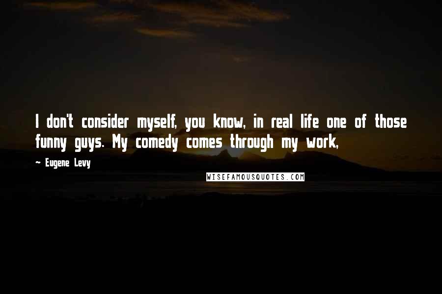 Eugene Levy Quotes: I don't consider myself, you know, in real life one of those funny guys. My comedy comes through my work,