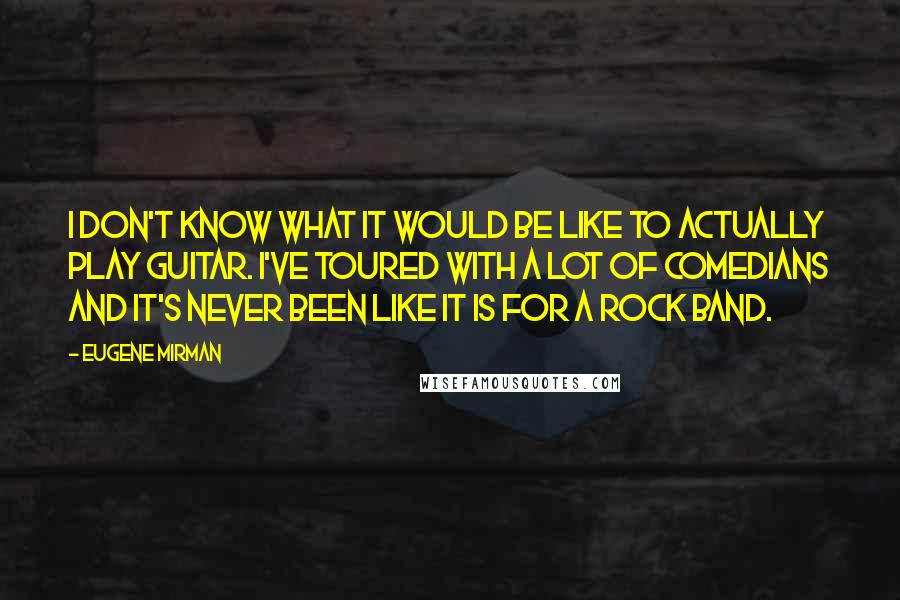 Eugene Mirman Quotes: I don't know what it would be like to actually play guitar. I've toured with a lot of comedians and it's never been like it is for a rock band.