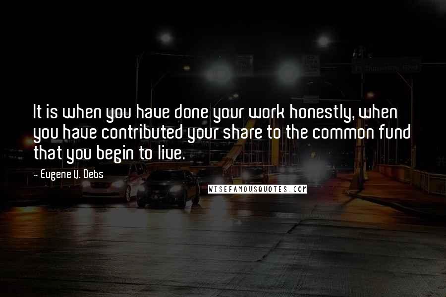 Eugene V. Debs Quotes: It is when you have done your work honestly, when you have contributed your share to the common fund that you begin to live.