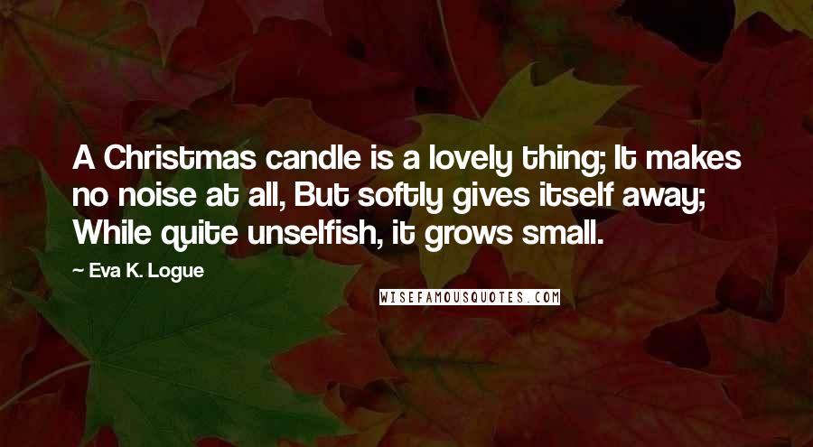 Eva K. Logue Quotes: A Christmas candle is a lovely thing; It makes no noise at all, But softly gives itself away; While quite unselfish, it grows small.