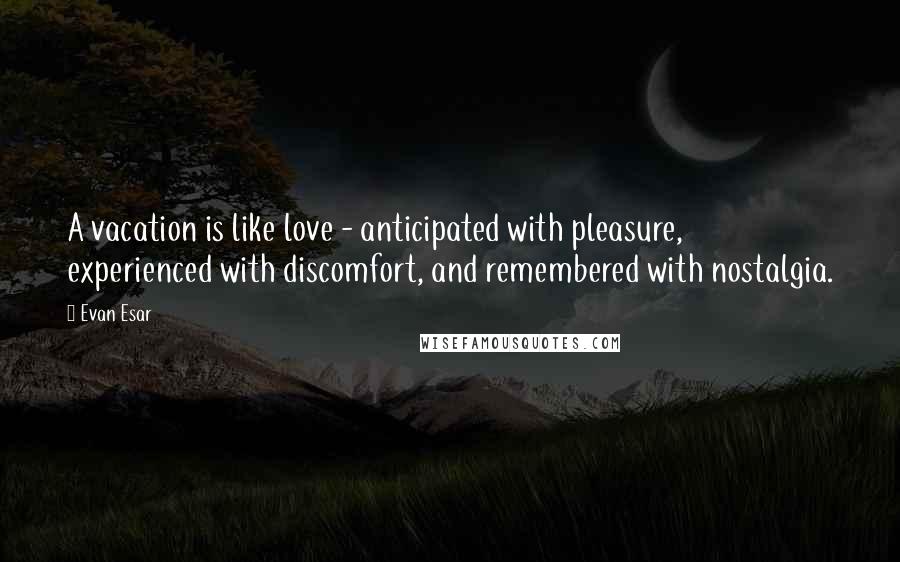 Evan Esar Quotes: A vacation is like love - anticipated with pleasure, experienced with discomfort, and remembered with nostalgia.