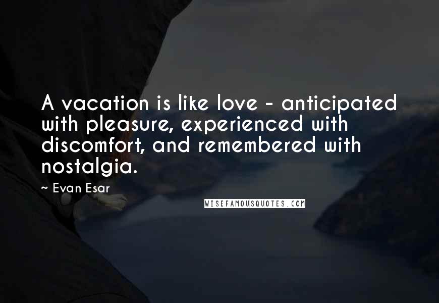 Evan Esar Quotes: A vacation is like love - anticipated with pleasure, experienced with discomfort, and remembered with nostalgia.