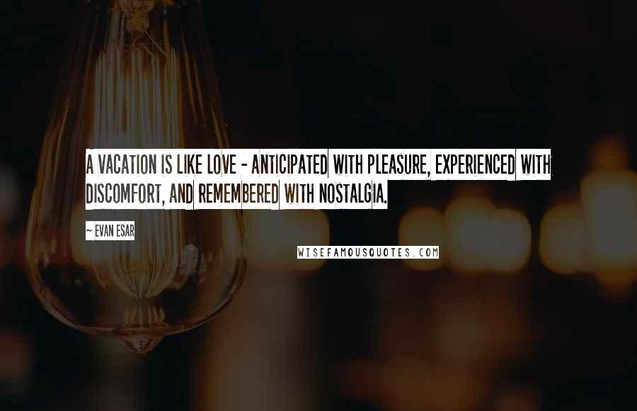 Evan Esar Quotes: A vacation is like love - anticipated with pleasure, experienced with discomfort, and remembered with nostalgia.