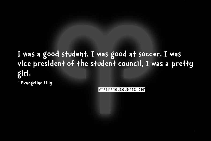 Evangeline Lilly Quotes: I was a good student, I was good at soccer, I was vice president of the student council, I was a pretty girl.